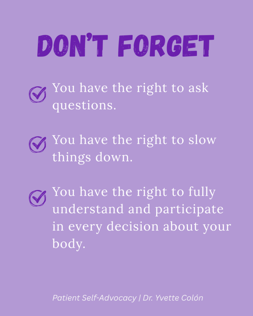 Don't Forget: You have the right to ask questions, You have the right to slow things down. and You have the right to fully understand and participate in every decision about your body.