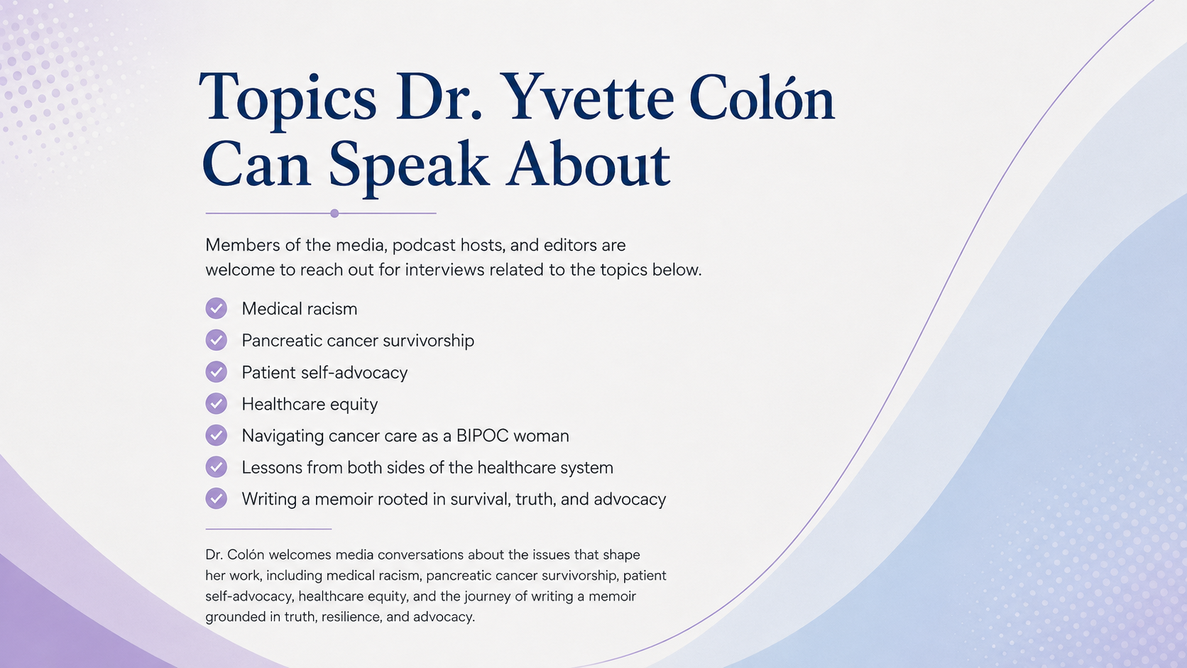 Topics Dr. Yvette Colón Can Speak About: Medical Racism, Pancreatic Cancer Survivorship, Patient self-advocacy, healthcare equity, Navigating cancer care as a BIPOC woman, Lessons from both sides of the healthcare system, Writing a memoir rooted in survival, truth, and advocacy. 